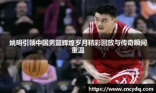 姚明引领中国男篮辉煌岁月精彩回放与传奇瞬间重温