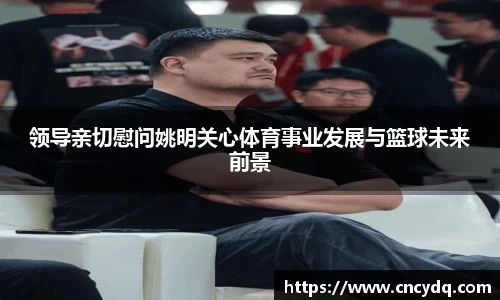 领导亲切慰问姚明关心体育事业发展与篮球未来前景