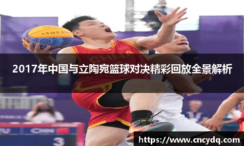 2017年中国与立陶宛篮球对决精彩回放全景解析