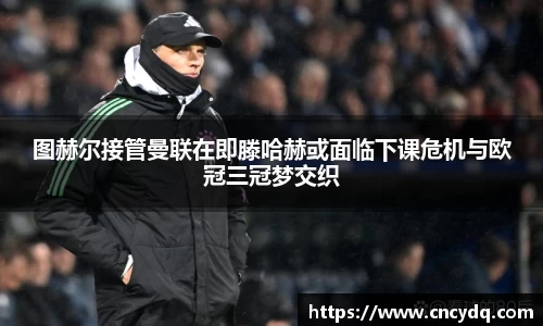 图赫尔接管曼联在即滕哈赫或面临下课危机与欧冠三冠梦交织