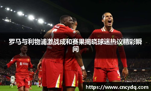 罗马与利物浦激战成和赛果揭晓球迷热议精彩瞬间